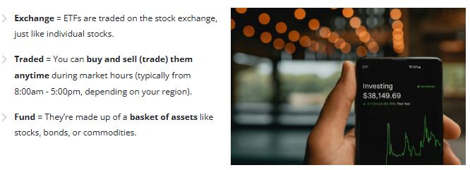 What is an ETF? ETF Explained: Exchange = ETFs are traded on the stock exchange, just like individual stocks. Traded = You can buy and sell (trade) them anytime during market hours (typically from 8:00am - 5:00pm, depending on your region). Fund = They're made up of a basket of assets like stocks, bonds, or commodities.